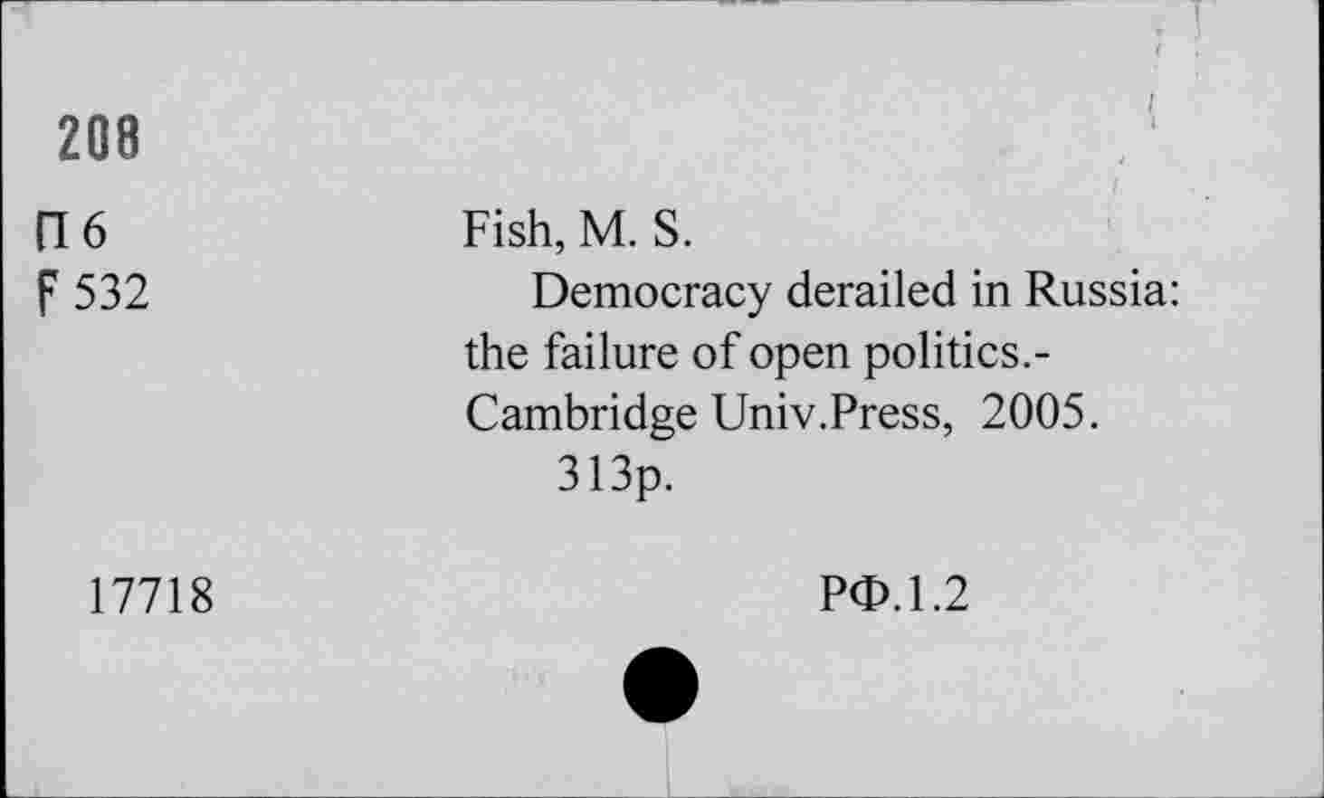 ﻿208
(16
F 532
. I
Fish, M. S.
Democracy derailed in Russia: the failure of open politics.-Cambridge Univ.Press, 2005.
313p.
17718
PO.1.2